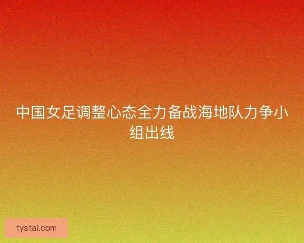 中国女足调整心态全力备战海地队力争小组出线