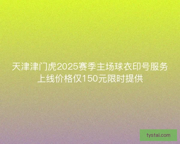 天津津门虎2025赛季主场球衣印号服务上线价格仅150元限时提供