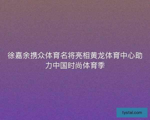 徐嘉余携众体育名将亮相黄龙体育中心助力中国时尚体育季