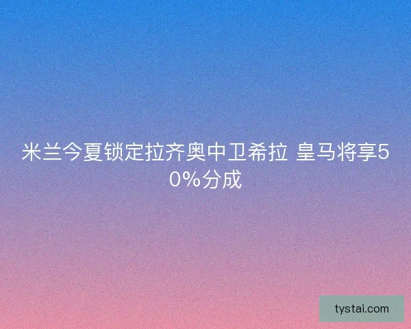 米兰今夏锁定拉齐奥中卫希拉 皇马将享50%分成