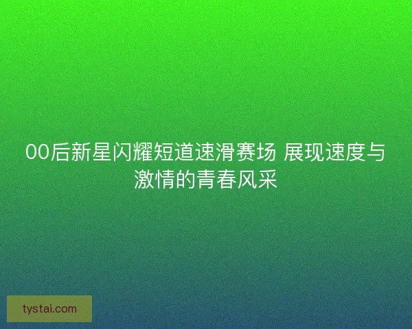 00后新星闪耀短道速滑赛场 展现速度与激情的青春风采