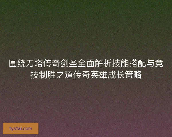 围绕刀塔传奇剑圣全面解析技能搭配与竞技制胜之道传奇英雄成长策略