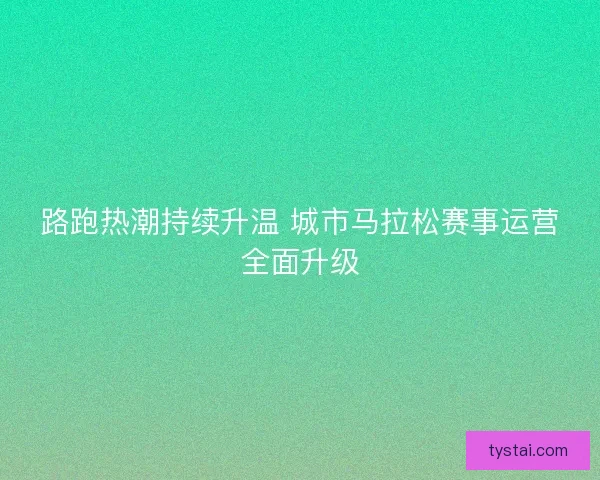 路跑热潮持续升温 城市马拉松赛事运营全面升级