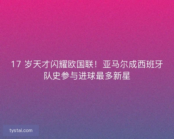 17 岁天才闪耀欧国联！亚马尔成西班牙队史参与进球最多新星