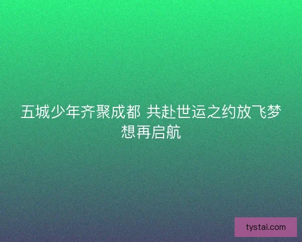五城少年齐聚成都 共赴世运之约放飞梦想再启航