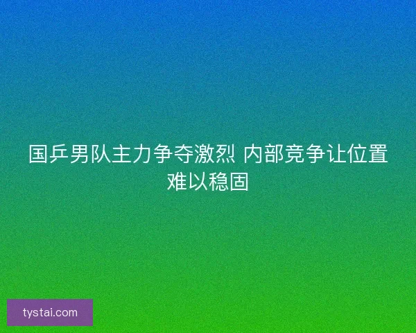国乒男队主力争夺激烈 内部竞争让位置难以稳固