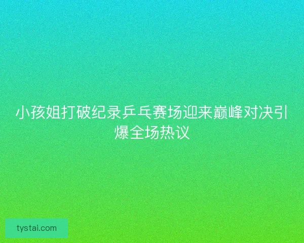 小孩姐打破纪录乒乓赛场迎来巅峰对决引爆全场热议