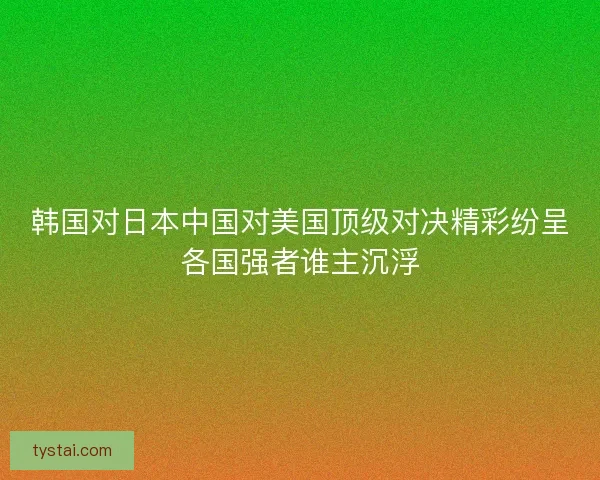 韩国对日本中国对美国顶级对决精彩纷呈各国强者谁主沉浮