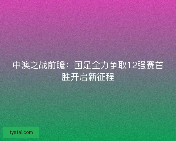 中澳之战前瞻：国足全力争取12强赛首胜开启新征程