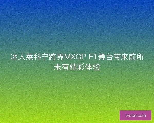 冰人莱科宁跨界MXGP F1舞台带来前所未有精彩体验