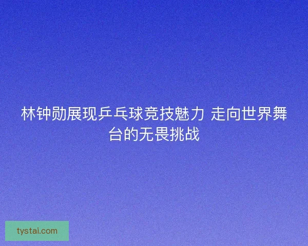林钟勋展现乒乓球竞技魅力 走向世界舞台的无畏挑战