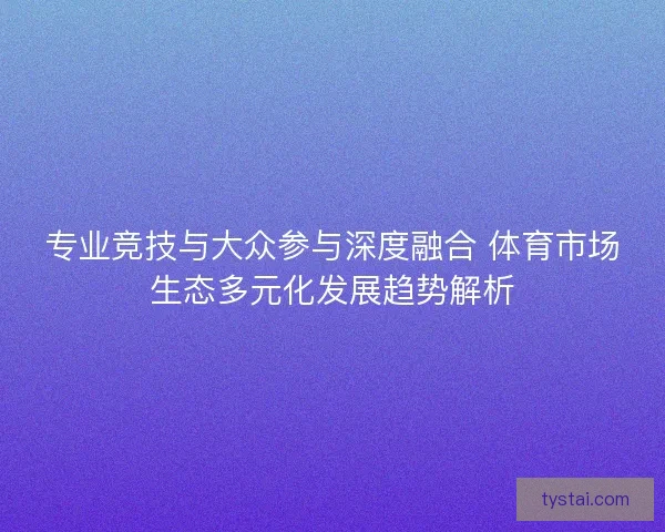 专业竞技与大众参与深度融合 体育市场生态多元化发展趋势解析