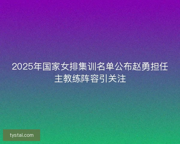 2025年国家女排集训名单公布赵勇担任主教练阵容引关注