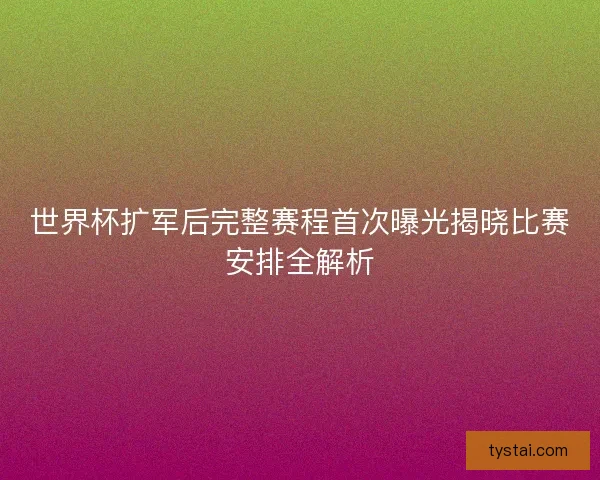 世界杯扩军后完整赛程首次曝光揭晓比赛安排全解析