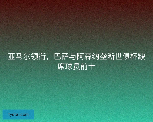亚马尔领衔，巴萨与阿森纳垄断世俱杯缺席球员前十