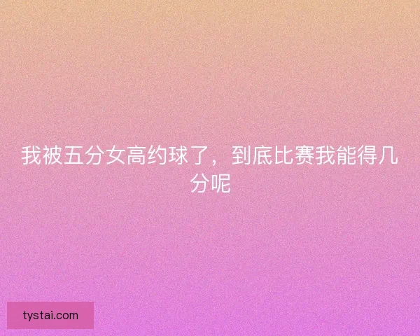 我被五分女高约球了，到底比赛我能得几分呢
