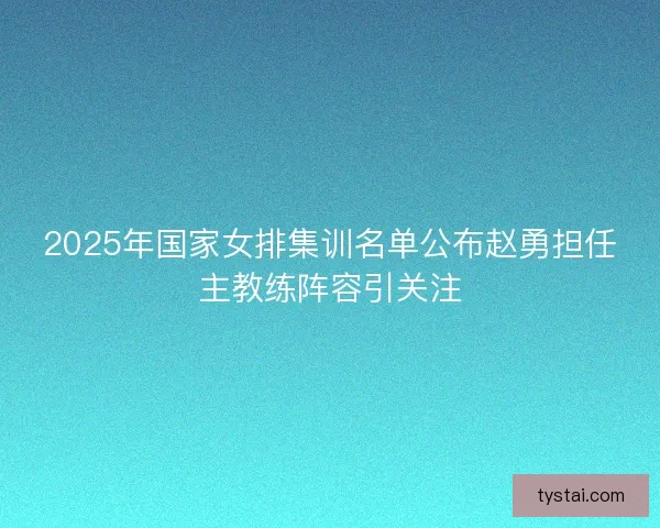 2025年国家女排集训名单公布赵勇担任主教练阵容引关注
