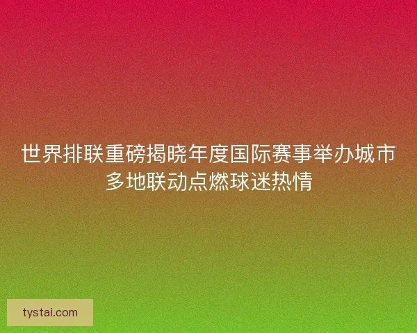 世界排联重磅揭晓年度国际赛事举办城市多地联动点燃球迷热情