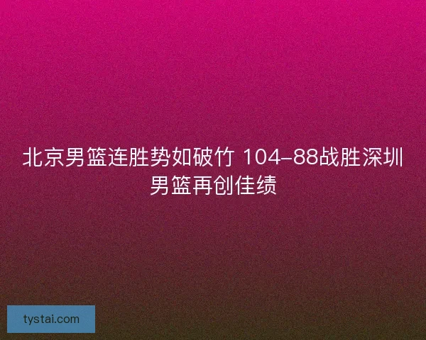 北京男篮连胜势如破竹 104-88战胜深圳男篮再创佳绩