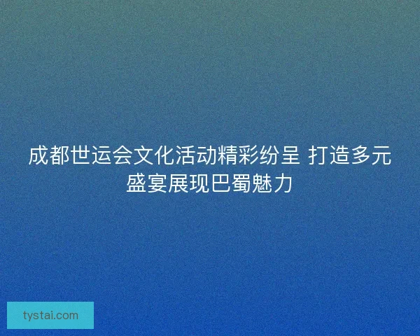 成都世运会文化活动精彩纷呈 打造多元盛宴展现巴蜀魅力