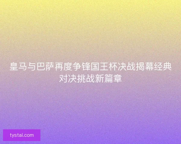 皇马与巴萨再度争锋国王杯决战揭幕经典对决挑战新篇章