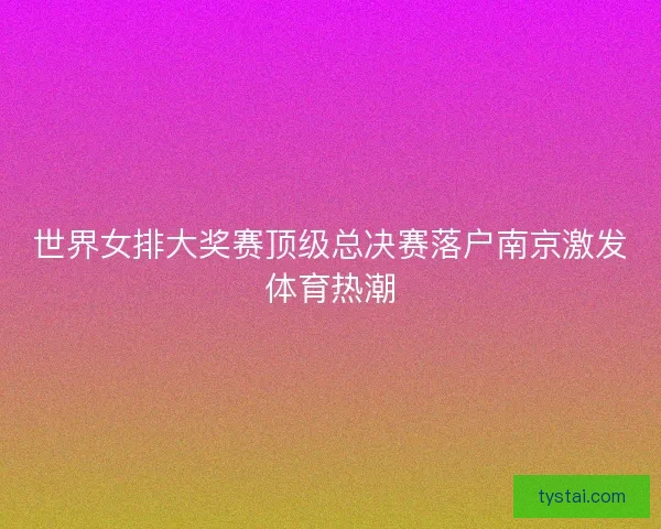 世界女排大奖赛顶级总决赛落户南京激发体育热潮