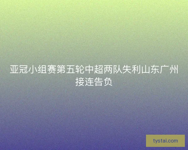 亚冠小组赛第五轮中超两队失利山东广州接连告负