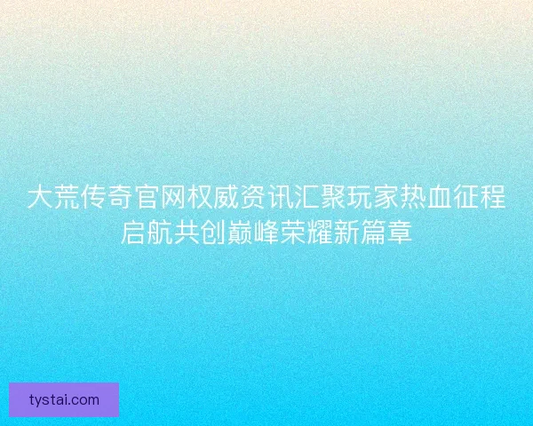 大荒传奇官网权威资讯汇聚玩家热血征程启航共创巅峰荣耀新篇章