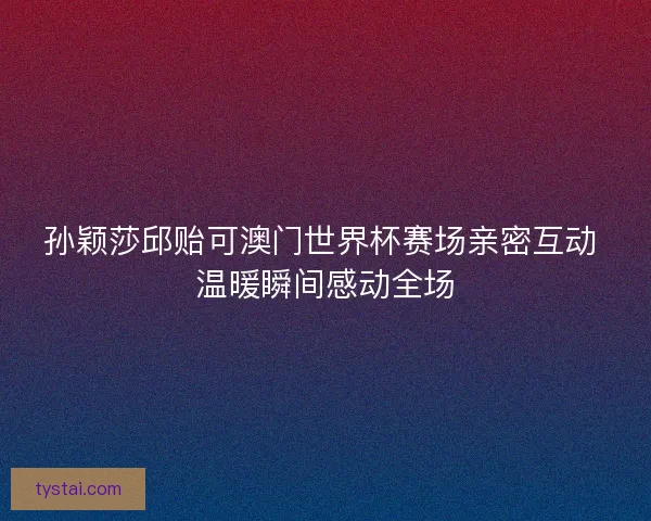 孙颖莎邱贻可澳门世界杯赛场亲密互动 温暖瞬间感动全场