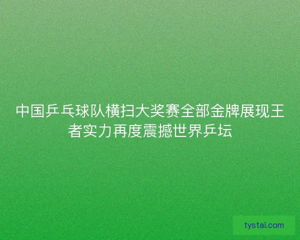 中国乒乓球队横扫大奖赛全部金牌展现王者实力再度震撼世界乒坛