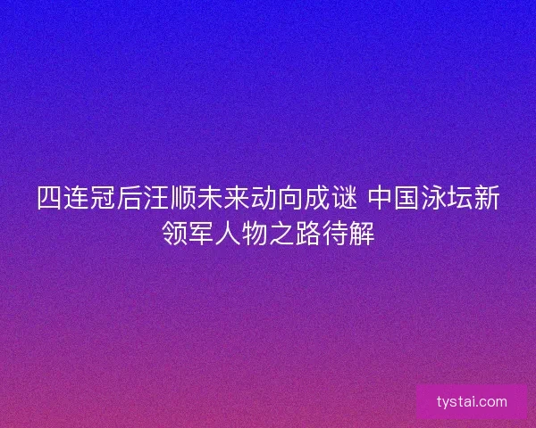 四连冠后汪顺未来动向成谜 中国泳坛新领军人物之路待解