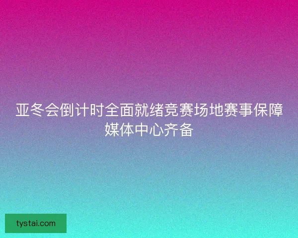 亚冬会倒计时全面就绪竞赛场地赛事保障媒体中心齐备