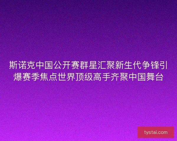 斯诺克中国公开赛群星汇聚新生代争锋引爆赛季焦点世界顶级高手齐聚中国舞台