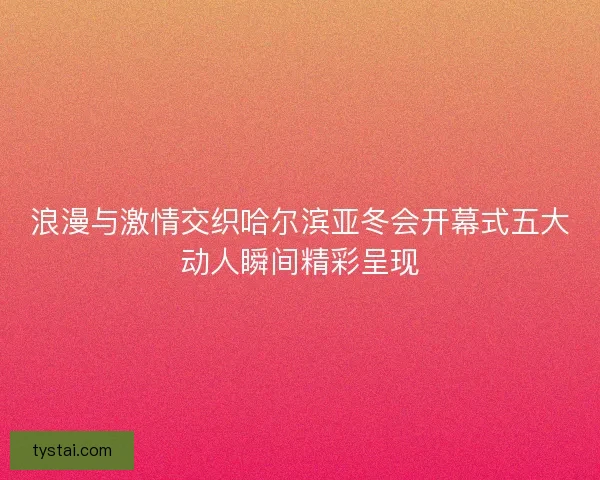 浪漫与激情交织哈尔滨亚冬会开幕式五大动人瞬间精彩呈现